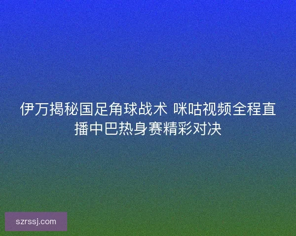 伊万揭秘国足角球战术 咪咕视频全程直播中巴热身赛精彩对决