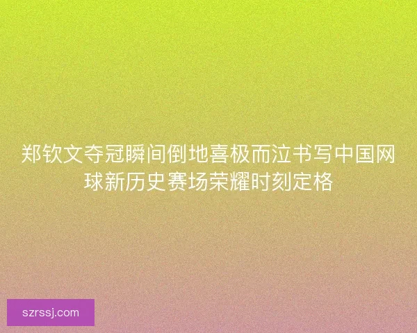 郑钦文夺冠瞬间倒地喜极而泣书写中国网球新历史赛场荣耀时刻定格