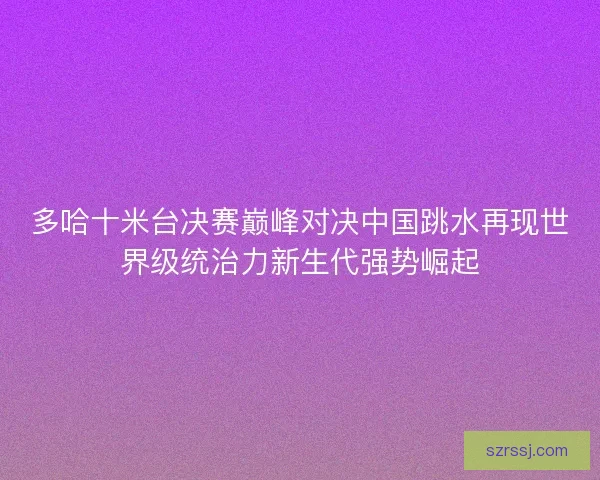 多哈十米台决赛巅峰对决中国跳水再现世界级统治力新生代强势崛起