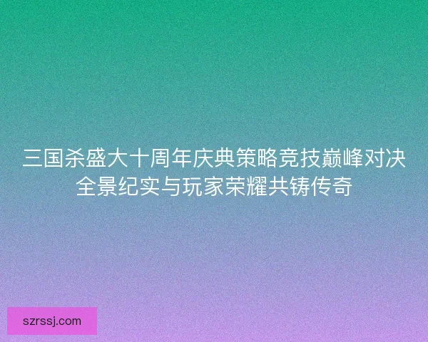 三国杀盛大十周年庆典策略竞技巅峰对决全景纪实与玩家荣耀共铸传奇