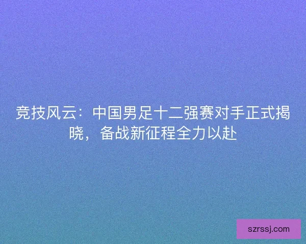竞技风云：中国男足十二强赛对手正式揭晓，备战新征程全力以赴